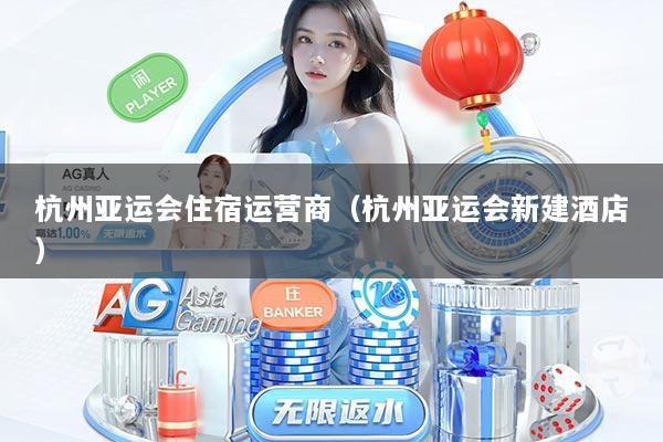 杭州亚运会住宿运营商（杭州亚运会新建酒店）